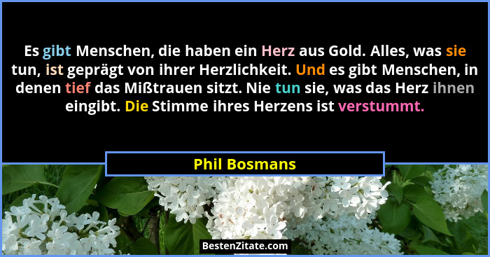 Es gibt Menschen, die haben ein Herz aus Gold. Alles, was sie tun, ist geprägt von ihrer Herzlichkeit. Und es gibt Menschen, in denen t... - Phil Bosmans