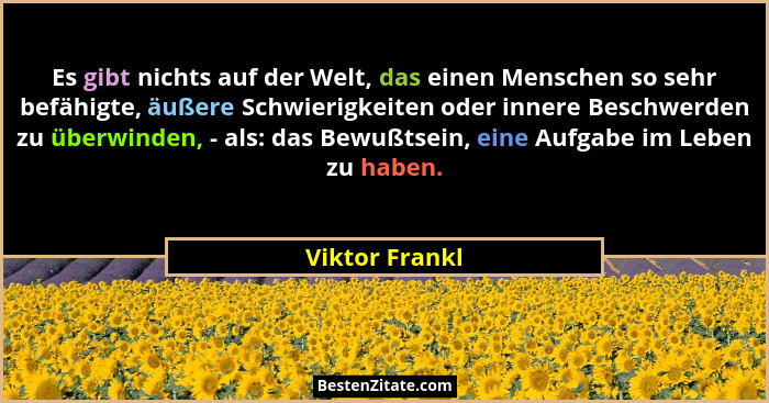 Es gibt nichts auf der Welt, das einen Menschen so sehr befähigte, äußere Schwierigkeiten oder innere Beschwerden zu überwinden, - als... - Viktor Frankl
