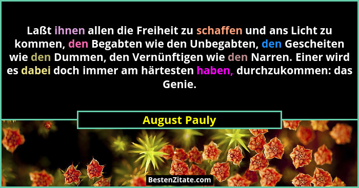 Laßt ihnen allen die Freiheit zu schaffen und ans Licht zu kommen, den Begabten wie den Unbegabten, den Gescheiten wie den Dummen, den... - August Pauly