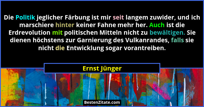 Die Politik jeglicher Färbung ist mir seit langem zuwider, und ich marschiere hinter keiner Fahne mehr her. Auch ist die Erdrevolution... - Ernst Jünger