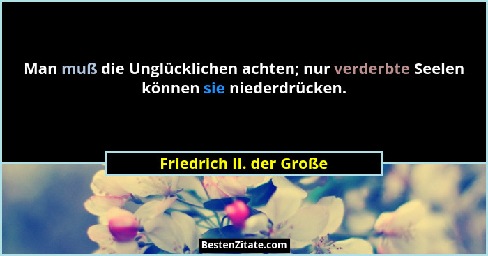 Man muß die Unglücklichen achten; nur verderbte Seelen können sie niederdrücken.... - Friedrich II. der Große