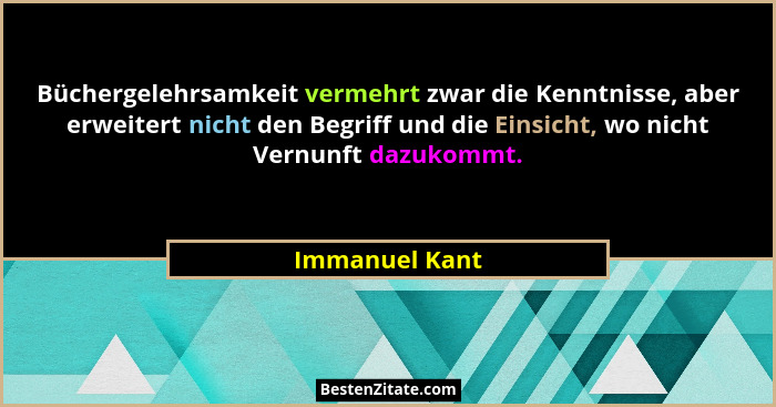 Büchergelehrsamkeit vermehrt zwar die Kenntnisse, aber erweitert nicht den Begriff und die Einsicht, wo nicht Vernunft dazukommt.... - Immanuel Kant