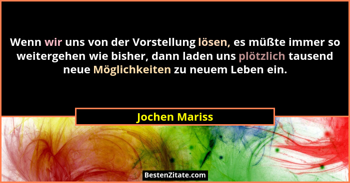 Wenn wir uns von der Vorstellung lösen, es müßte immer so weitergehen wie bisher, dann laden uns plötzlich tausend neue Möglichkeiten... - Jochen Mariss
