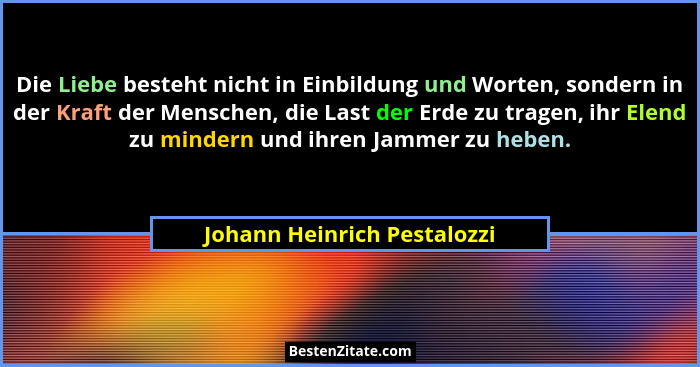 Die Liebe besteht nicht in Einbildung und Worten, sondern in der Kraft der Menschen, die Last der Erde zu tragen, ihr Ele... - Johann Heinrich Pestalozzi