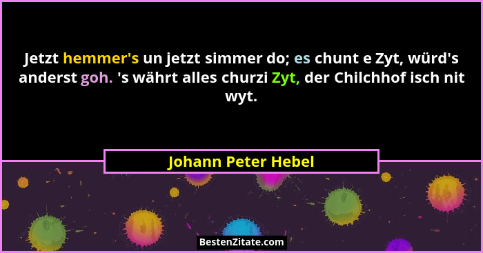 Jetzt hemmer's un jetzt simmer do; es chunt e Zyt, würd's anderst goh. 's währt alles churzi Zyt, der Chilchhof isch... - Johann Peter Hebel