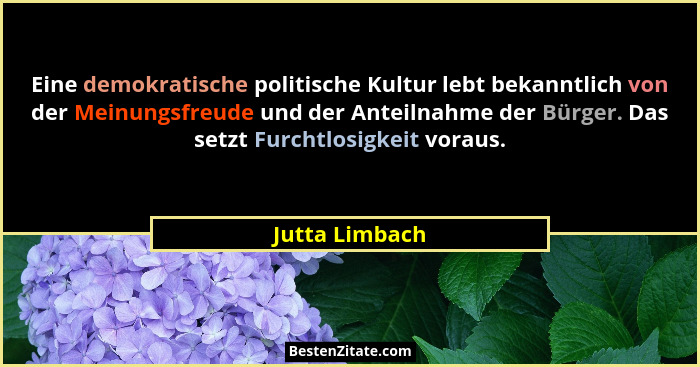 Eine demokratische politische Kultur lebt bekanntlich von der Meinungsfreude und der Anteilnahme der Bürger. Das setzt Furchtlosigkeit... - Jutta Limbach