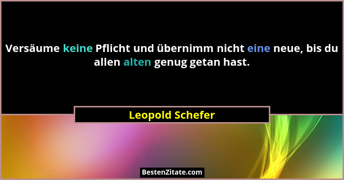 Versäume keine Pflicht und übernimm nicht eine neue, bis du allen alten genug getan hast.... - Leopold Schefer
