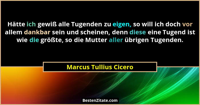 Hätte ich gewiß alle Tugenden zu eigen, so will ich doch vor allem dankbar sein und scheinen, denn diese eine Tugend ist wie d... - Marcus Tullius Cicero