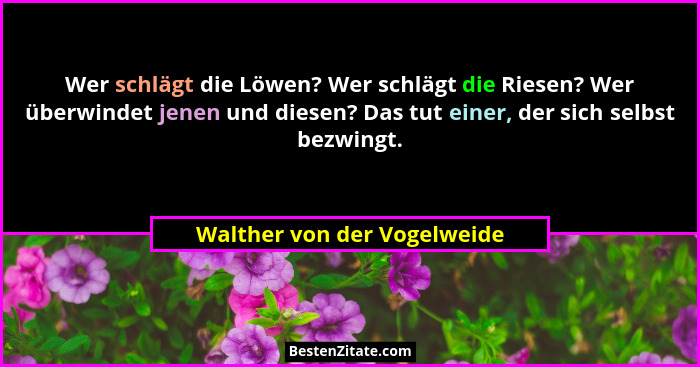 Wer schlägt die Löwen? Wer schlägt die Riesen? Wer überwindet jenen und diesen? Das tut einer, der sich selbst bezwingt.... - Walther von der Vogelweide