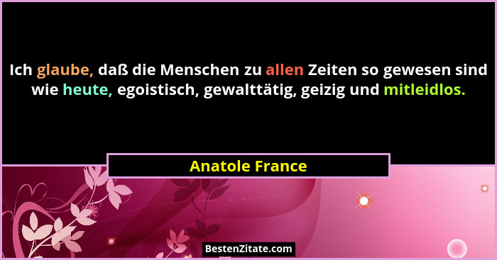 Ich glaube, daß die Menschen zu allen Zeiten so gewesen sind wie heute, egoistisch, gewalttätig, geizig und mitleidlos.... - Anatole France
