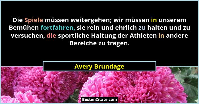 Die Spiele müssen weitergehen; wir müssen in unserem Bemühen fortfahren, sie rein und ehrlich zu halten und zu versuchen, die sportli... - Avery Brundage