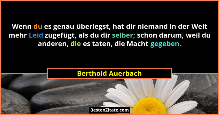 Wenn du es genau überlegst, hat dir niemand in der Welt mehr Leid zugefügt, als du dir selber; schon darum, weil du anderen, die e... - Berthold Auerbach