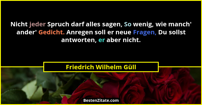 Nicht jeder Spruch darf alles sagen, So wenig, wie manch' ander' Gedicht. Anregen soll er neue Fragen, Du sollst antw... - Friedrich Wilhelm Güll