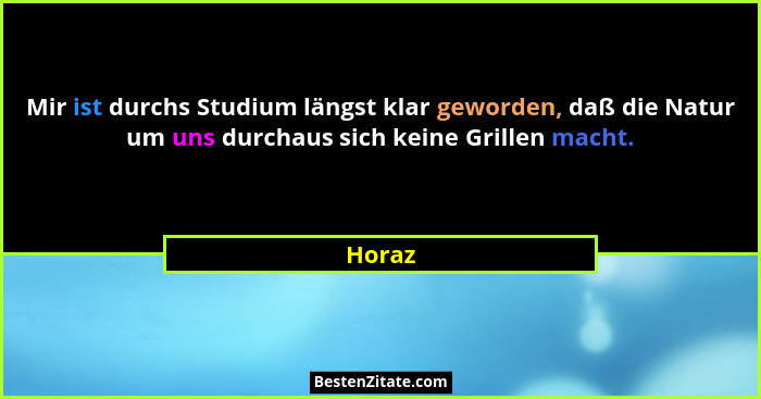 Mir ist durchs Studium längst klar geworden, daß die Natur um uns durchaus sich keine Grillen macht.... - Horaz