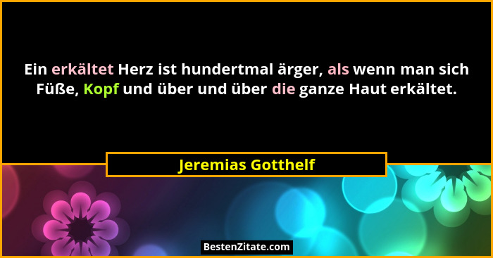 Ein erkältet Herz ist hundertmal ärger, als wenn man sich Füße, Kopf und über und über die ganze Haut erkältet.... - Jeremias Gotthelf