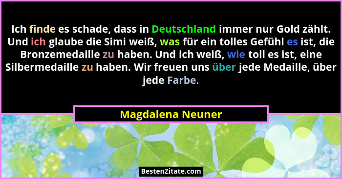 Ich finde es schade, dass in Deutschland immer nur Gold zählt. Und ich glaube die Simi weiß, was für ein tolles Gefühl es ist, die... - Magdalena Neuner