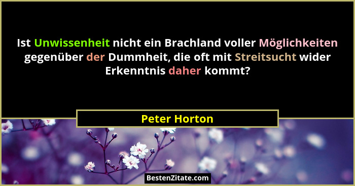 Ist Unwissenheit nicht ein Brachland voller Möglichkeiten gegenüber der Dummheit, die oft mit Streitsucht wider Erkenntnis daher kommt?... - Peter Horton