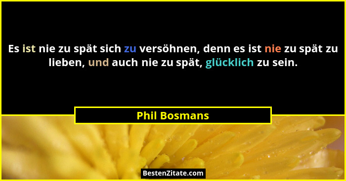 Es ist nie zu spät sich zu versöhnen, denn es ist nie zu spät zu lieben, und auch nie zu spät, glücklich zu sein.... - Phil Bosmans