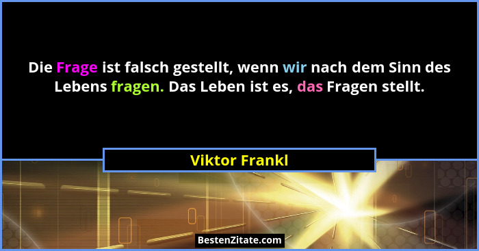 Die Frage ist falsch gestellt, wenn wir nach dem Sinn des Lebens fragen. Das Leben ist es, das Fragen stellt.... - Viktor Frankl
