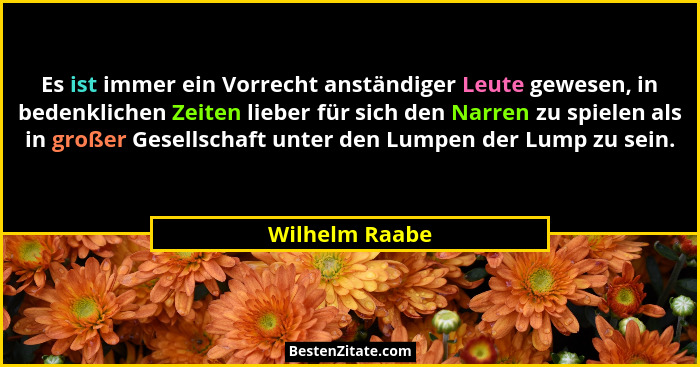 Es ist immer ein Vorrecht anständiger Leute gewesen, in bedenklichen Zeiten lieber für sich den Narren zu spielen als in großer Gesell... - Wilhelm Raabe