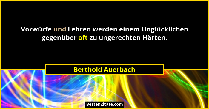 Vorwürfe und Lehren werden einem Unglücklichen gegenüber oft zu ungerechten Härten.... - Berthold Auerbach
