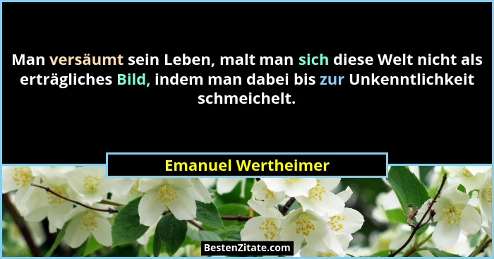 Man versäumt sein Leben, malt man sich diese Welt nicht als erträgliches Bild, indem man dabei bis zur Unkenntlichkeit schmeichel... - Emanuel Wertheimer