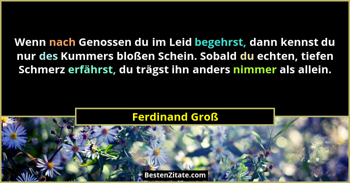 Wenn nach Genossen du im Leid begehrst, dann kennst du nur des Kummers bloßen Schein. Sobald du echten, tiefen Schmerz erfährst, du t... - Ferdinand Groß