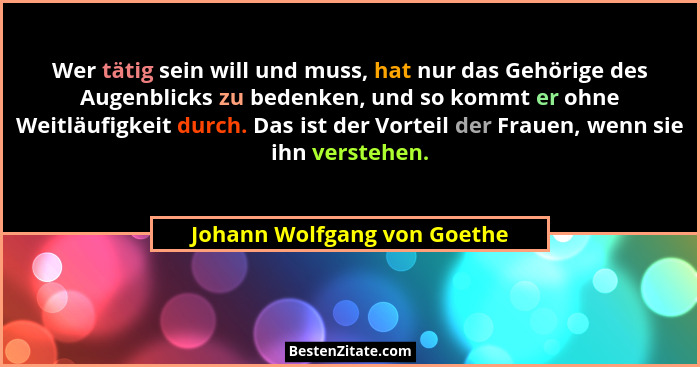 Wer tätig sein will und muss, hat nur das Gehörige des Augenblicks zu bedenken, und so kommt er ohne Weitläufigkeit durch... - Johann Wolfgang von Goethe