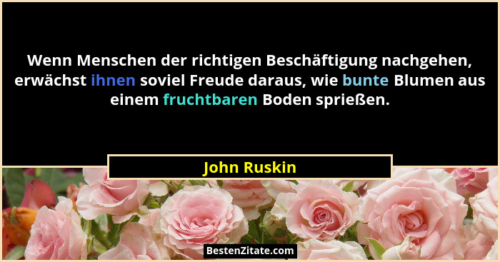 Wenn Menschen der richtigen Beschäftigung nachgehen, erwächst ihnen soviel Freude daraus, wie bunte Blumen aus einem fruchtbaren Boden s... - John Ruskin