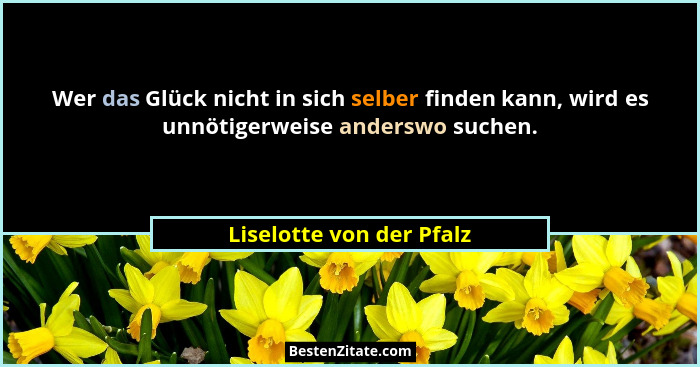 Wer das Glück nicht in sich selber finden kann, wird es unnötigerweise anderswo suchen.... - Liselotte von der Pfalz