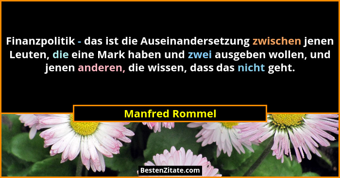 Finanzpolitik - das ist die Auseinandersetzung zwischen jenen Leuten, die eine Mark haben und zwei ausgeben wollen, und jenen anderen... - Manfred Rommel