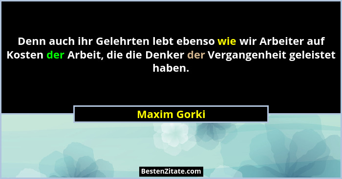 Denn auch ihr Gelehrten lebt ebenso wie wir Arbeiter auf Kosten der Arbeit, die die Denker der Vergangenheit geleistet haben.... - Maxim Gorki