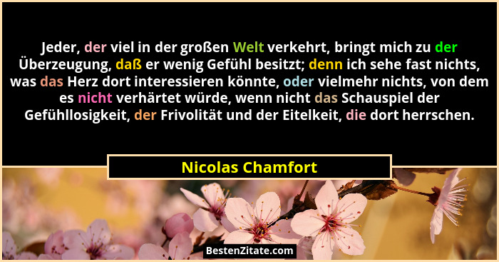 Jeder, der viel in der großen Welt verkehrt, bringt mich zu der Überzeugung, daß er wenig Gefühl besitzt; denn ich sehe fast nichts... - Nicolas Chamfort