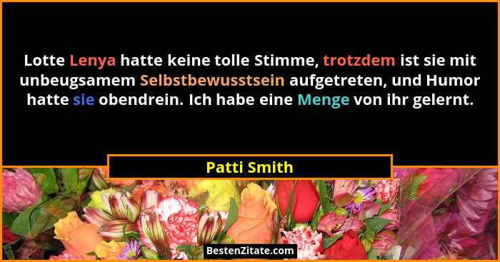 Lotte Lenya hatte keine tolle Stimme, trotzdem ist sie mit unbeugsamem Selbstbewusstsein aufgetreten, und Humor hatte sie obendrein. Ich... - Patti Smith
