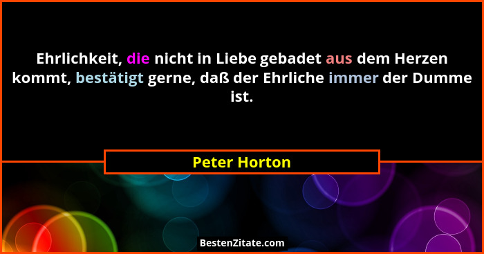 Ehrlichkeit, die nicht in Liebe gebadet aus dem Herzen kommt, bestätigt gerne, daß der Ehrliche immer der Dumme ist.... - Peter Horton
