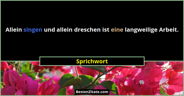 Allein singen und allein dreschen ist eine langweilige Arbeit.... - Sprichwort