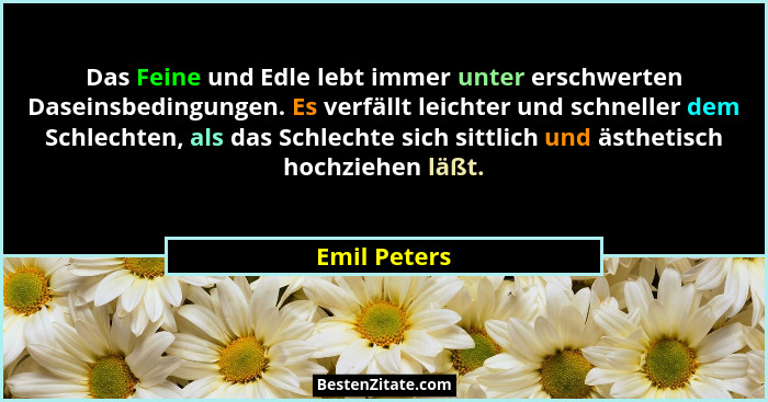Das Feine und Edle lebt immer unter erschwerten Daseinsbedingungen. Es verfällt leichter und schneller dem Schlechten, als das Schlechte... - Emil Peters