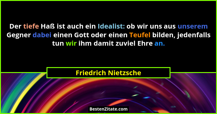 Der tiefe Haß ist auch ein Idealist: ob wir uns aus unserem Gegner dabei einen Gott oder einen Teufel bilden, jedenfalls tun wir... - Friedrich Nietzsche