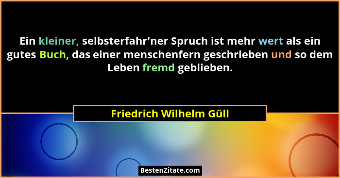 Ein kleiner, selbsterfahr'ner Spruch ist mehr wert als ein gutes Buch, das einer menschenfern geschrieben und so dem Lebe... - Friedrich Wilhelm Güll