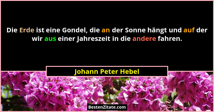 Die Erde ist eine Gondel, die an der Sonne hängt und auf der wir aus einer Jahreszeit in die andere fahren.... - Johann Peter Hebel