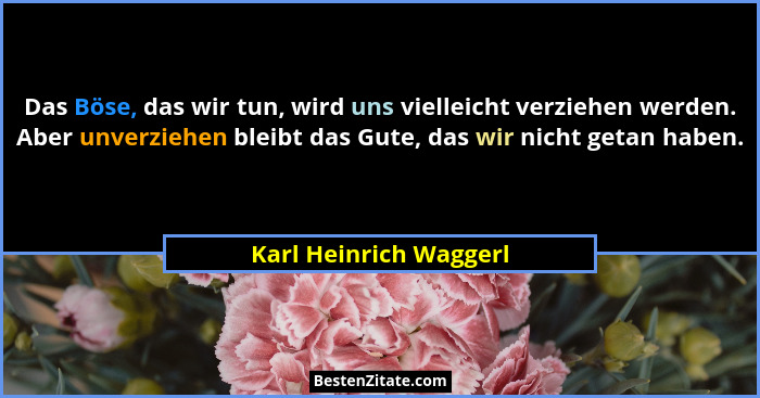 Das Böse, das wir tun, wird uns vielleicht verziehen werden. Aber unverziehen bleibt das Gute, das wir nicht getan haben.... - Karl Heinrich Waggerl