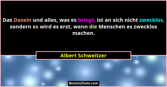 Das Dasein und alles, was es bringt, ist an sich nicht zwecklos, sondern es wird es erst, wenn die Menschen es zwecklos machen.... - Albert Schweitzer
