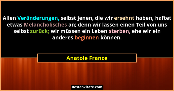 Allen Veränderungen, selbst jenen, die wir ersehnt haben, haftet etwas Melancholisches an; denn wir lassen einen Teil von uns selbst... - Anatole France
