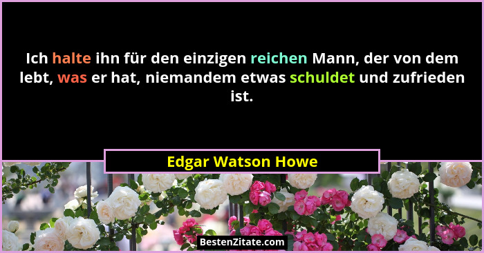 Ich halte ihn für den einzigen reichen Mann, der von dem lebt, was er hat, niemandem etwas schuldet und zufrieden ist.... - Edgar Watson Howe