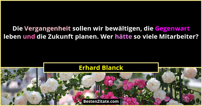 Die Vergangenheit sollen wir bewältigen, die Gegenwart leben und die Zukunft planen. Wer hätte so viele Mitarbeiter?... - Erhard Blanck