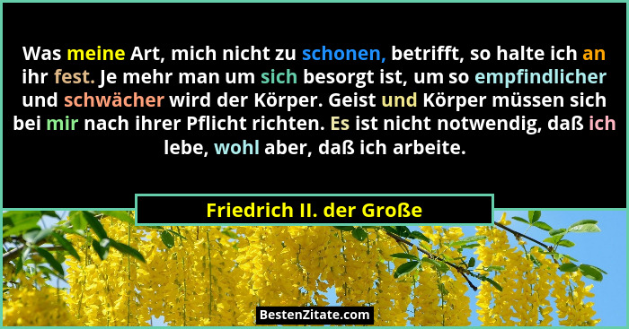 Was meine Art, mich nicht zu schonen, betrifft, so halte ich an ihr fest. Je mehr man um sich besorgt ist, um so empfindlich... - Friedrich II. der Große