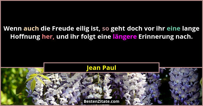 Wenn auch die Freude eilig ist, so geht doch vor ihr eine lange Hoffnung her, und ihr folgt eine längere Erinnerung nach.... - Jean Paul