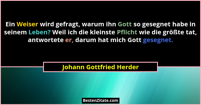 Ein Weiser wird gefragt, warum ihn Gott so gesegnet habe in seinem Leben? Weil ich die kleinste Pflicht wie die größte tat,... - Johann Gottfried Herder