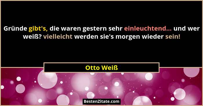 Gründe gibt's, die waren gestern sehr einleuchtend... und wer weiß? vielleicht werden sie's morgen wieder sein!... - Otto Weiß