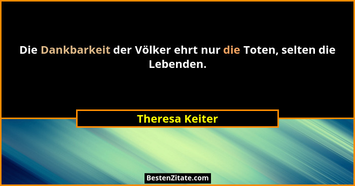 Die Dankbarkeit der Völker ehrt nur die Toten, selten die Lebenden.... - Theresa Keiter